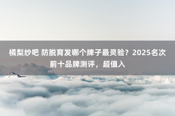 橘梨纱吧 防脱育发哪个牌子最灵验？2025名次前十品牌测评，超值入