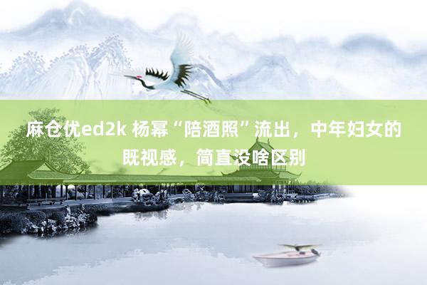 麻仓优ed2k 杨幂“陪酒照”流出，中年妇女的既视感，简直没啥区别