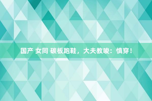 国产 女同 碳板跑鞋，大夫教唆：慎穿！