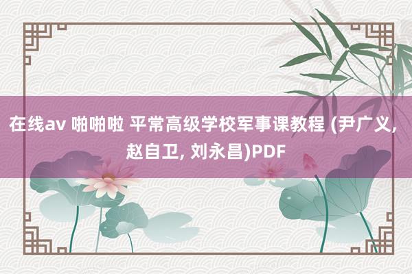 在线av 啪啪啦 平常高级学校军事课教程 (尹广义， 赵自卫， 刘永昌)PDF