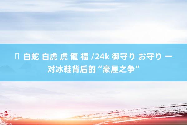 ✨白蛇 白虎 虎 龍 福 /24k 御守り お守り 一对冰鞋背后的“豪厘之争”