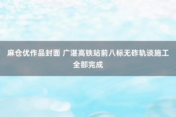 麻仓优作品封面 广湛高铁站前八标无砟轨谈施工全部完成