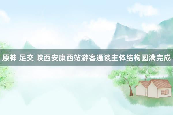 原神 足交 陕西安康西站游客通谈主体结构圆满完成