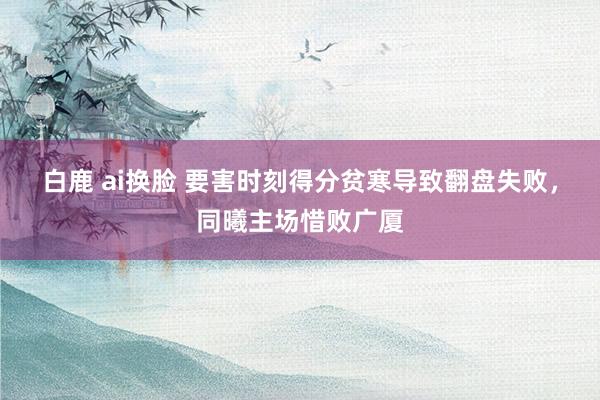 白鹿 ai换脸 要害时刻得分贫寒导致翻盘失败，同曦主场惜败广厦