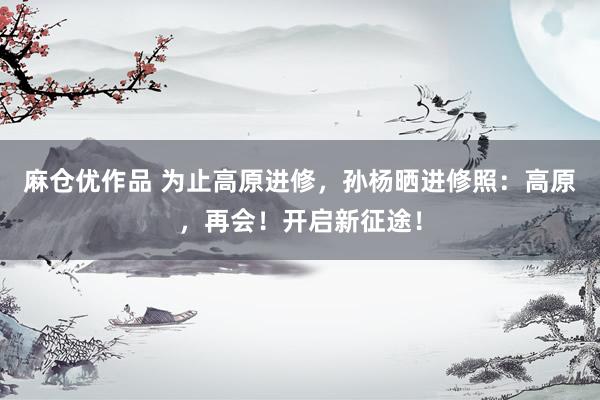 麻仓优作品 为止高原进修，孙杨晒进修照：高原，再会！开启新征途！