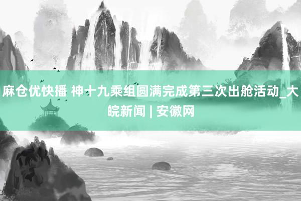 麻仓优快播 神十九乘组圆满完成第三次出舱活动_大皖新闻 | 安徽网