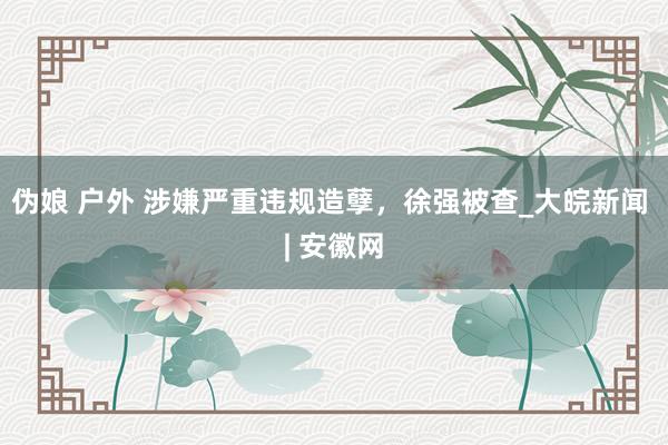 伪娘 户外 涉嫌严重违规造孽，徐强被查_大皖新闻 | 安徽网
