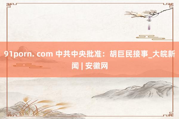 91porn. com 中共中央批准：胡巨民接事_大皖新闻 | 安徽网