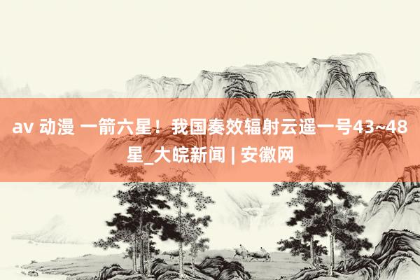 av 动漫 一箭六星！我国奏效辐射云遥一号43~48星_大皖新闻 | 安徽网