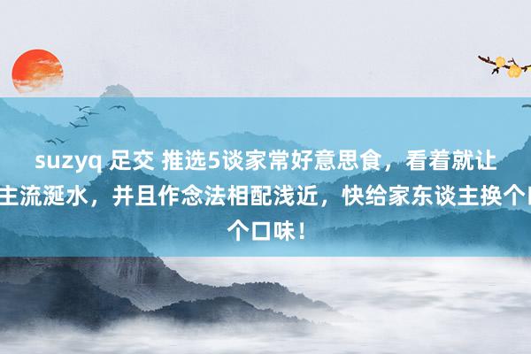 suzyq 足交 推选5谈家常好意思食，看着就让东谈主流涎水，并且作念法相配浅近，快给家东谈主换个口味！