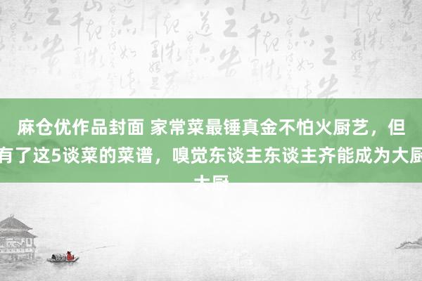 麻仓优作品封面 家常菜最锤真金不怕火厨艺，但有了这5谈菜的菜谱，嗅觉东谈主东谈主齐能成为大厨