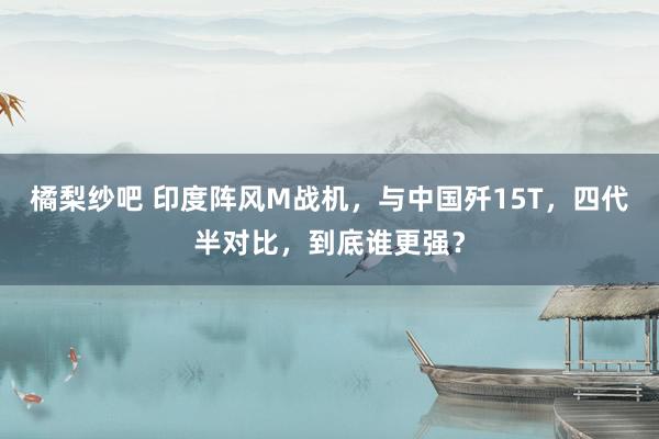 橘梨纱吧 印度阵风M战机，与中国歼15T，四代半对比，到底谁更强？