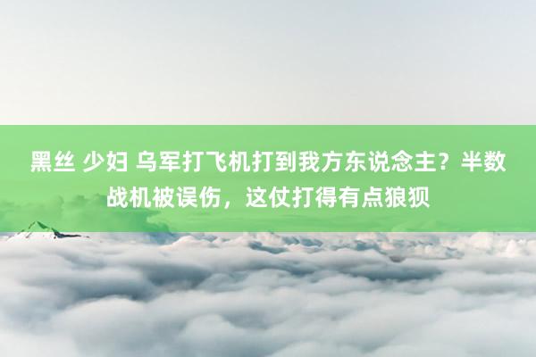 黑丝 少妇 乌军打飞机打到我方东说念主？半数战机被误伤，这仗打得有点狼狈