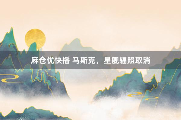 麻仓优快播 马斯克，星舰辐照取消