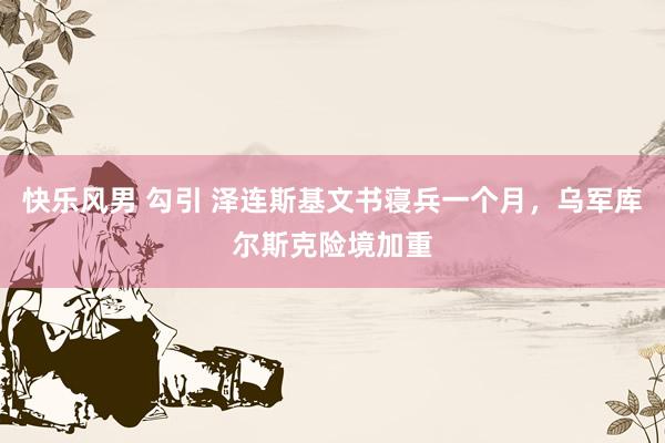 快乐风男 勾引 泽连斯基文书寝兵一个月，乌军库尔斯克险境加重
