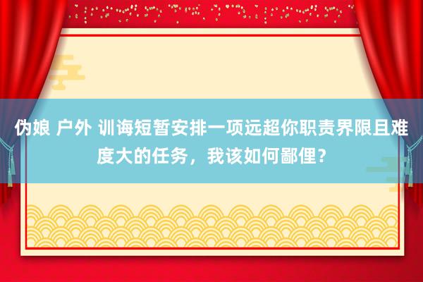 伪娘 户外 训诲短暂安排一项远超你职责界限且难度大的任务，我该如何鄙俚？