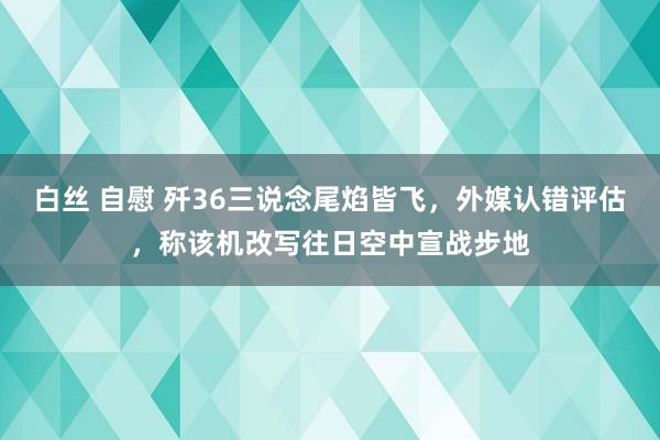 白丝 自慰 歼36三说念尾焰皆飞，外媒认错评估，称该机改写往日空中宣战步地