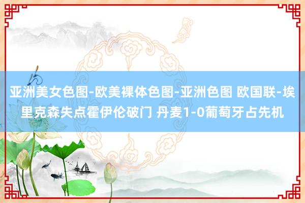 亚洲美女色图-欧美裸体色图-亚洲色图 欧国联-埃里克森失点霍伊伦破门 丹麦1-0葡萄牙占先机