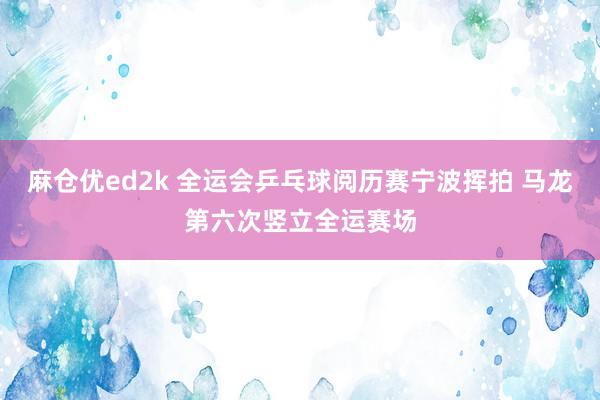 麻仓优ed2k 全运会乒乓球阅历赛宁波挥拍 马龙第六次竖立全运赛场