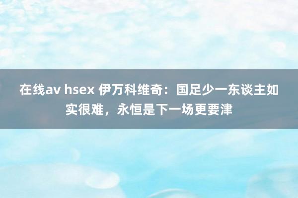在线av hsex 伊万科维奇：国足少一东谈主如实很难，永恒是下一场更要津