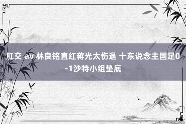 肛交 av 林良铭直红蒋光太伤退 十东说念主国足0-1沙特小组垫底