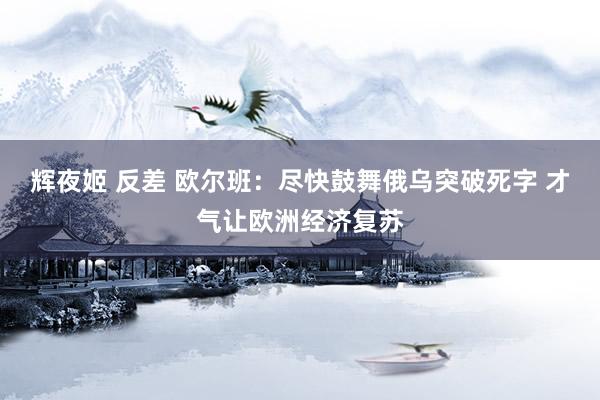 辉夜姬 反差 欧尔班：尽快鼓舞俄乌突破死字 才气让欧洲经济复苏