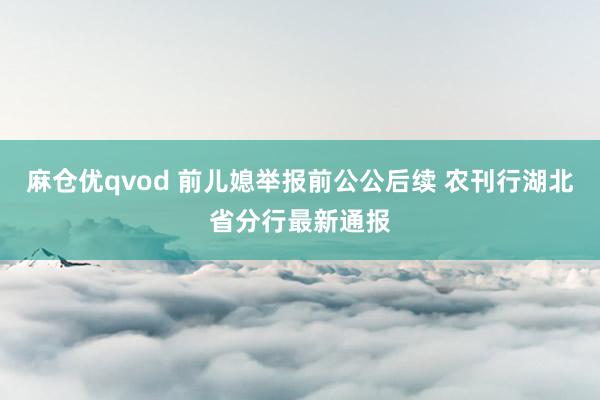麻仓优qvod 前儿媳举报前公公后续 农刊行湖北省分行最新通报
