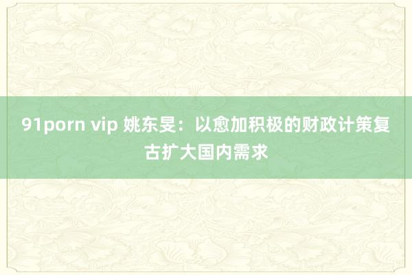 91porn vip 姚东旻：以愈加积极的财政计策复古扩大国内需求