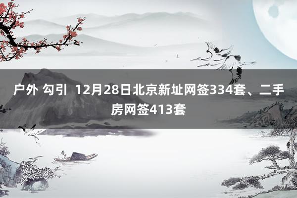户外 勾引  12月28日北京新址网签334套、二手房网签413套