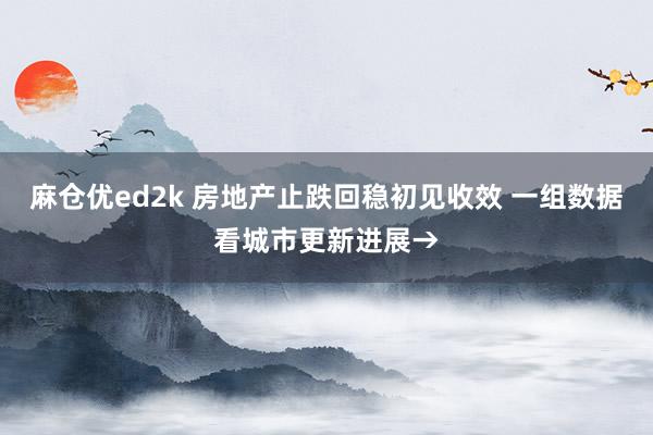 麻仓优ed2k 房地产止跌回稳初见收效 一组数据看城市更新进展→