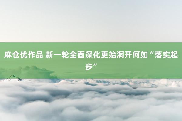 麻仓优作品 新一轮全面深化更始洞开何如“落实起步”