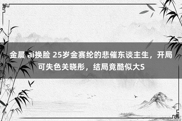 金晨 ai换脸 25岁金赛纶的悲催东谈主生，开局可失色关晓彤，结局竟酷似大S
