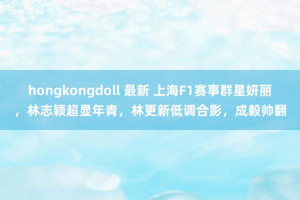 hongkongdoll 最新 上海F1赛事群星妍丽，林志颖超显年青，林更新低调合影，成毅帅翻