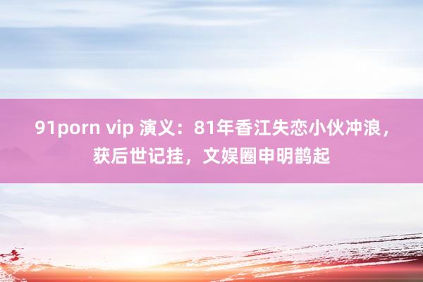 91porn vip 演义：81年香江失恋小伙冲浪，获后世记挂，文娱圈申明鹊起
