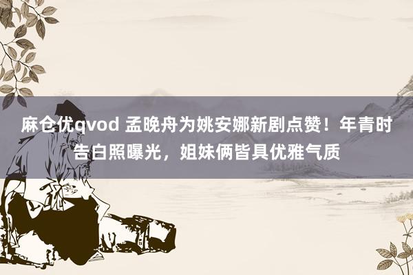 麻仓优qvod 孟晚舟为姚安娜新剧点赞！年青时告白照曝光，姐妹俩皆具优雅气质