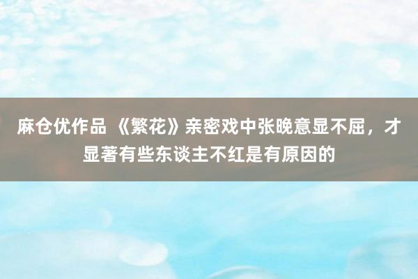 麻仓优作品 《繁花》亲密戏中张晚意显不屈，才显著有些东谈主不红是有原因的