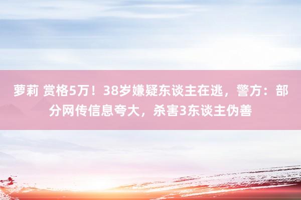 萝莉 赏格5万！38岁嫌疑东谈主在逃，警方：部分网传信息夸大，杀害3东谈主伪善