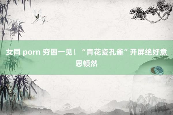女同 porn 穷困一见！“青花瓷孔雀”开屏绝好意思顿然