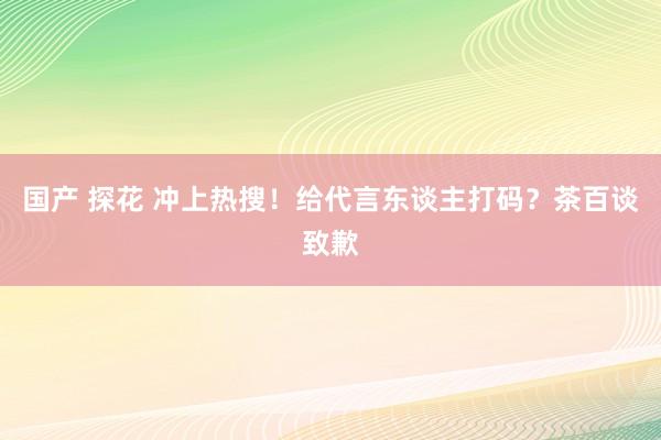 国产 探花 冲上热搜！给代言东谈主打码？茶百谈致歉