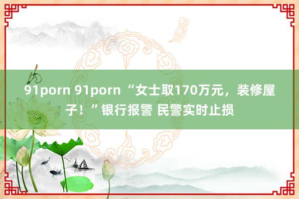 91porn 91porn “女士取170万元，装修屋子！”银行报警 民警实时止损