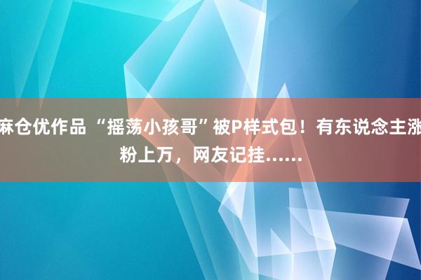 麻仓优作品 “摇荡小孩哥”被P样式包！有东说念主涨粉上万，网友记挂......