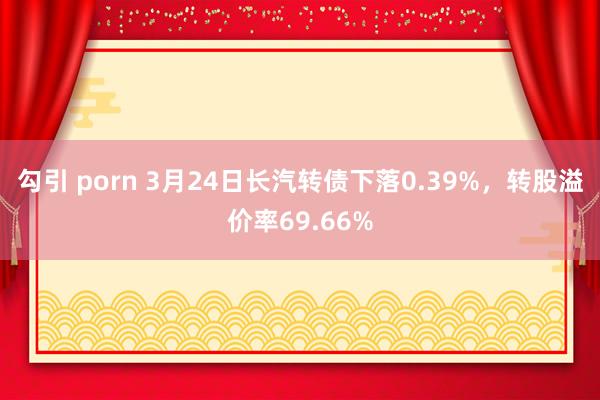 勾引 porn 3月24日长汽转债下落0.39%，转股溢价率69.66%