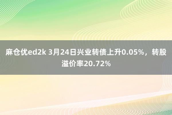 麻仓优ed2k 3月24日兴业转债上升0.05%，转股溢价率20.72%