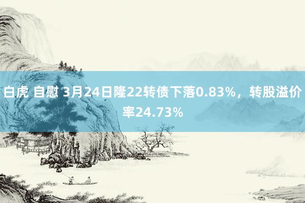 白虎 自慰 3月24日隆22转债下落0.83%，转股溢价率24.73%