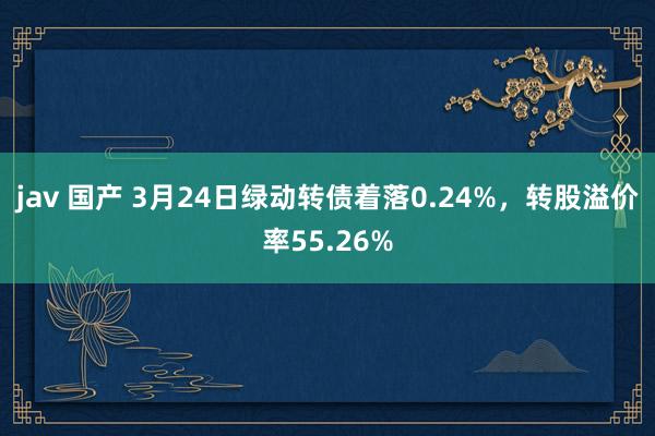 jav 国产 3月24日绿动转债着落0.24%，转股溢价率55.26%