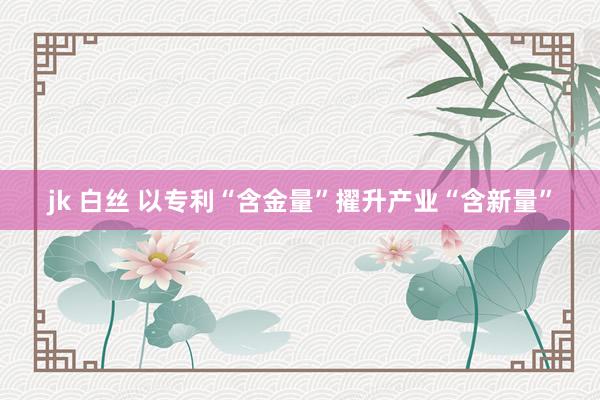 jk 白丝 以专利“含金量”擢升产业“含新量”
