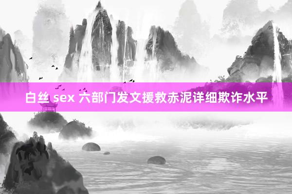 白丝 sex 六部门发文援救赤泥详细欺诈水平