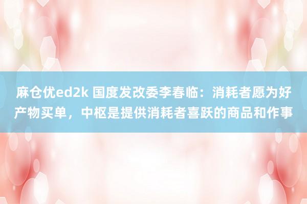 麻仓优ed2k 国度发改委李春临：消耗者愿为好产物买单，中枢是提供消耗者喜跃的商品和作事