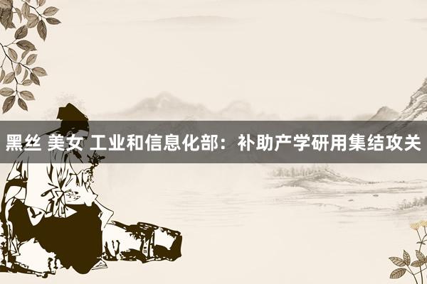 黑丝 美女 工业和信息化部：补助产学研用集结攻关