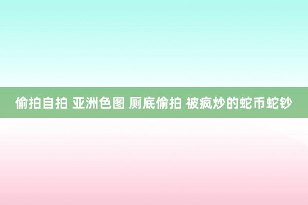 偷拍自拍 亚洲色图 厕底偷拍 被疯炒的蛇币蛇钞